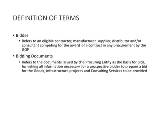 DEFINITION OF TERMS
• Bidder
• Refers to an eligible contractor, manufacturer, supplier, distributor and/or
consultant competing for the award of a contract in any procurement by the
GOP
• Bidding Documents
• Refers to the documents issued by the Procuring Entity as the basis for Bids,
furnishing all information necessary for a prospective bidder to prepare a bid
for the Goods, Infrastructure projects and Consulting Services to be provided
 