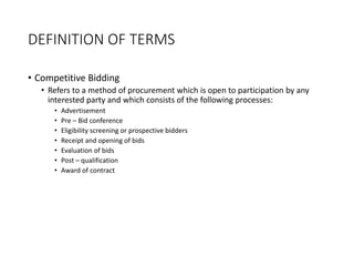 DEFINITION OF TERMS
• Competitive Bidding
• Refers to a method of procurement which is open to participation by any
interested party and which consists of the following processes:
• Advertisement
• Pre – Bid conference
• Eligibility screening or prospective bidders
• Receipt and opening of bids
• Evaluation of bids
• Post – qualification
• Award of contract
 