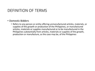 DEFINITION OF TERMS
• Domestic Bidders
• Refers to any person or entity offering unmanufactured articles, materials, or
supplies of the growth or production of the Philippines, or manufactured
articles, materials or supplies manufactured or to be manufactured in the
Philippines substantially from articles, materials or supplies of the growth,
production or manufacture, as the case may be, of the Philippines
 