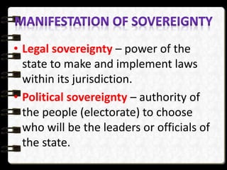 • Legal sovereignty – power of the
state to make and implement laws
within its jurisdiction.
• Political sovereignty – authority of
the people (electorate) to choose
who will be the leaders or officials of
the state.
 