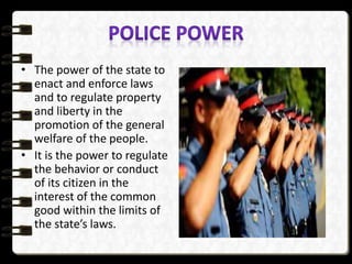 • The power of the state to
enact and enforce laws
and to regulate property
and liberty in the
promotion of the general
welfare of the people.
• It is the power to regulate
the behavior or conduct
of its citizen in the
interest of the common
good within the limits of
the state’s laws.
 