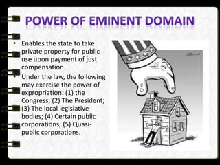 • Enables the state to take
private property for public
use upon payment of just
compensation.
• Under the law, the following
may exercise the power of
expropriation: (1) the
Congress; (2) The President;
(3) The local legislative
bodies; (4) Certain public
corporations; (5) Quasi-
public corporations.
 