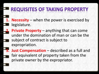 1. Necessity – when the power is exercised by
legislature.
2. Private Property – anything that can come
under the domination of man or can be the
subject of contract is subject to
expropriation.
3. Just Compensation – described as a full and
fair equivalent of property taken from the
private owner by the expropriator.
 