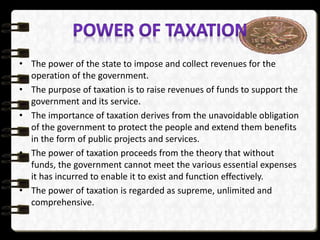 • The power of the state to impose and collect revenues for the
operation of the government.
• The purpose of taxation is to raise revenues of funds to support the
government and its service.
• The importance of taxation derives from the unavoidable obligation
of the government to protect the people and extend them benefits
in the form of public projects and services.
• The power of taxation proceeds from the theory that without
funds, the government cannot meet the various essential expenses
it has incurred to enable it to exist and function effectively.
• The power of taxation is regarded as supreme, unlimited and
comprehensive.
 