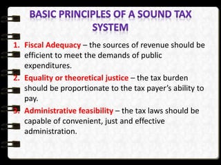 1. Fiscal Adequacy – the sources of revenue should be
efficient to meet the demands of public
expenditures.
2. Equality or theoretical justice – the tax burden
should be proportionate to the tax payer’s ability to
pay.
3. Administrative feasibility – the tax laws should be
capable of convenient, just and effective
administration.
 
