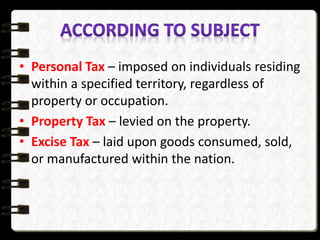 • Personal Tax – imposed on individuals residing
within a specified territory, regardless of
property or occupation.
• Property Tax – levied on the property.
• Excise Tax – laid upon goods consumed, sold,
or manufactured within the nation.
 