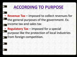 • Revenue Tax – imposed to collect revenues for
the general purposes of the government. Ex.
Income tax and sales tax
• Regulatory Tax – imposed for a special
purpose like the protection of local industries
from foreign competition.
 