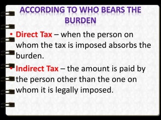 • Direct Tax – when the person on
whom the tax is imposed absorbs the
burden.
• Indirect Tax – the amount is paid by
the person other than the one on
whom it is legally imposed.
 