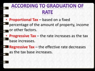 • Proportional Tax – based on a fixed
percentage of the amount of property, income
or other factors.
• Progressive Tax – the rate increases as the tax
base increases.
• Regressive Tax – the effective rate decreases
as the tax base increases.
 