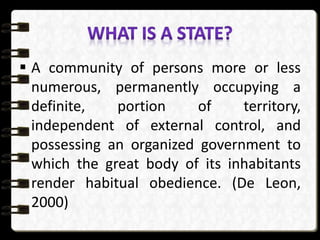  A community of persons more or less
numerous, permanently occupying a
definite, portion of territory,
independent of external control, and
possessing an organized government to
which the great body of its inhabitants
render habitual obedience. (De Leon,
2000)
 