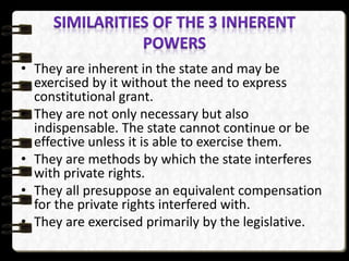 • They are inherent in the state and may be
exercised by it without the need to express
constitutional grant.
• They are not only necessary but also
indispensable. The state cannot continue or be
effective unless it is able to exercise them.
• They are methods by which the state interferes
with private rights.
• They all presuppose an equivalent compensation
for the private rights interfered with.
• They are exercised primarily by the legislative.
 