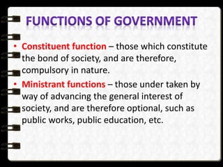 • Constituent function – those which constitute
the bond of society, and are therefore,
compulsory in nature.
• Ministrant functions – those under taken by
way of advancing the general interest of
society, and are therefore optional, such as
public works, public education, etc.
 