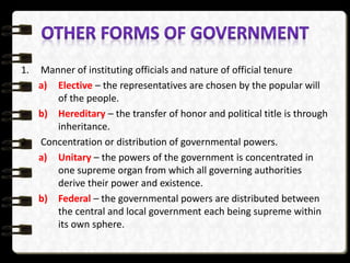 1. Manner of instituting officials and nature of official tenure
a) Elective – the representatives are chosen by the popular will
of the people.
b) Hereditary – the transfer of honor and political title is through
inheritance.
2. Concentration or distribution of governmental powers.
a) Unitary – the powers of the government is concentrated in
one supreme organ from which all governing authorities
derive their power and existence.
b) Federal – the governmental powers are distributed between
the central and local government each being supreme within
its own sphere.
 