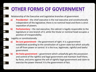 3. Relationship of the Executive and Legislative branches of government.
a) Presidential – the chief executive is the real executive and constitutionally
independent of the legislative; there is no nominal head and there is strict
separation of powers.
b) Parliamentary – the real executive, the cabinet is legally responsible to the
legislature or one branch of it, while the titular or nominal head occupies a
position of irresponsibility.
4. Legality or constitutionally
a) De Jure government – the government of right. It is a government
established according to the constitution of a given state but which actually
cut off from power or control. It is the true, legitimate, rightful and lawful
government.
b) De Facto government – government which unlawfully gets the possession
and control of the rightful and legal government and maintain itself there,
by force, and arms against the will of rightful legal government and claim to
exercise the power thereof. It is the government of fact.
 