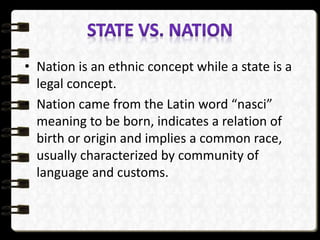 • Nation is an ethnic concept while a state is a
legal concept.
• Nation came from the Latin word “nasci”
meaning to be born, indicates a relation of
birth or origin and implies a common race,
usually characterized by community of
language and customs.
 