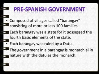 • Composed of villages called “barangay”
consisting of more or less 100 families.
• Each barangay was a state for it possessed the
fourth basic elements of the state.
• Each barangay was ruled by a Datu.
• The government in a barangay is monarchial in
nature with the datu as the monarch.
 