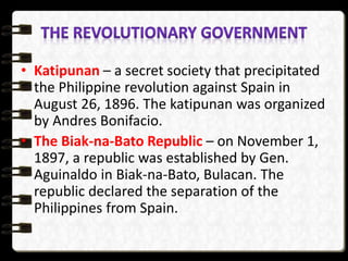 • Katipunan – a secret society that precipitated
the Philippine revolution against Spain in
August 26, 1896. The katipunan was organized
by Andres Bonifacio.
• The Biak-na-Bato Republic – on November 1,
1897, a republic was established by Gen.
Aguinaldo in Biak-na-Bato, Bulacan. The
republic declared the separation of the
Philippines from Spain.
 