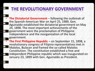 • The Dictatorial Government – following the outbreak of
the Spanish-American War on April 25, 1989, Gen.
Aguinaldo established the dictatorial government on May
24, 1898. The most important achievements of the
government were the proclamation of Philippine
Independence and the reorganization of the local
government.
• The First Philippine Republic – on September 15, 1898, a
revolutionary congress of Filipino representatives met in
Malolos, Bulacan and framed the so-called Malolos
Constitution. The constitution established a free and
independent Philippine republic which was inaugurated on
January 23, 1899 with Gen. Aguinaldo as President.
 