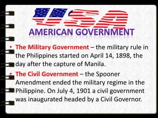 • The Military Government – the military rule in
the Philippines started on April 14, 1898, the
day after the capture of Manila.
• The Civil Government – the Spooner
Amendment ended the military regime in the
Philippine. On July 4, 1901 a civil government
was inaugurated headed by a Civil Governor.
 