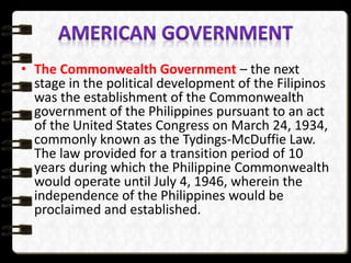 • The Commonwealth Government – the next
stage in the political development of the Filipinos
was the establishment of the Commonwealth
government of the Philippines pursuant to an act
of the United States Congress on March 24, 1934,
commonly known as the Tydings-McDuffie Law.
The law provided for a transition period of 10
years during which the Philippine Commonwealth
would operate until July 4, 1946, wherein the
independence of the Philippines would be
proclaimed and established.
 