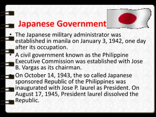 Japanese Government
• The Japanese military administrator was
established in manila on January 3, 1942, one day
after its occupation.
• A civil government known as the Philippine
Executive Commission was established with Jose
B. Vargas as its chairman.
• On October 14, 1943, the so called Japanese
sponsored Republic of the Philippines was
inaugurated with Jose P. laurel as President. On
August 17, 1945, President laurel dissolved the
Republic.
 