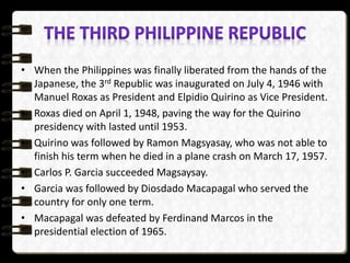 • When the Philippines was finally liberated from the hands of the
Japanese, the 3rd Republic was inaugurated on July 4, 1946 with
Manuel Roxas as President and Elpidio Quirino as Vice President.
• Roxas died on April 1, 1948, paving the way for the Quirino
presidency with lasted until 1953.
• Quirino was followed by Ramon Magsyasay, who was not able to
finish his term when he died in a plane crash on March 17, 1957.
• Carlos P. Garcia succeeded Magsaysay.
• Garcia was followed by Diosdado Macapagal who served the
country for only one term.
• Macapagal was defeated by Ferdinand Marcos in the
presidential election of 1965.
 
