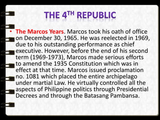 • The Marcos Years. Marcos took his oath of office
on December 30, 1965. He was reelected in 1969,
due to his outstanding performance as chief
executive. However, before the end of his second
term (1969-1973), Marcos made serious efforts
to amend the 1935 Constitution which was in
effect at that time. Marcos issued proclamation
no. 1081 which placed the entire archipelago
under martial Law. He virtually controlled all the
aspects of Philippine politics through Presidential
Decrees and through the Batasang Pambansa.
 