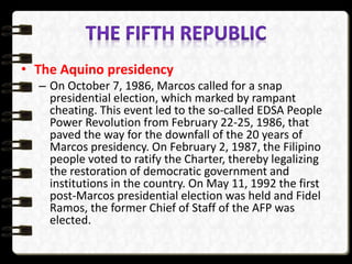 • The Aquino presidency
– On October 7, 1986, Marcos called for a snap
presidential election, which marked by rampant
cheating. This event led to the so-called EDSA People
Power Revolution from February 22-25, 1986, that
paved the way for the downfall of the 20 years of
Marcos presidency. On February 2, 1987, the Filipino
people voted to ratify the Charter, thereby legalizing
the restoration of democratic government and
institutions in the country. On May 11, 1992 the first
post-Marcos presidential election was held and Fidel
Ramos, the former Chief of Staff of the AFP was
elected.
 