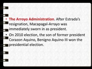 • The Arroyo Administration. After Estrada’s
resignation, Macapagal-Arrayo was
immediately sworn in as president.
• On 2010 election, the son of former president
Corazon Aquino, Benigno Aquino III won the
presidential election.
 