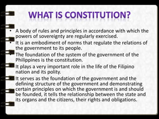 • A body of rules and principles in accordance with which the
powers of sovereignty are regularly exercised.
• It is an embodiment of norms that regulate the relations of
the government to its people.
• The foundation of the system of the government of the
Philippines is the constitution.
• It plays a very important role in the life of the Filipino
nation and its polity.
• It serves as the foundation of the government and the
defining structure of the government and demonstrating
certain principles on which the government is and should
be founded, it tells the relationship between the state and
its organs and the citizens, their rights and obligations.
 