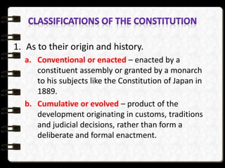1. As to their origin and history.
a. Conventional or enacted – enacted by a
constituent assembly or granted by a monarch
to his subjects like the Constitution of Japan in
1889.
b. Cumulative or evolved – product of the
development originating in customs, traditions
and judicial decisions, rather than form a
deliberate and formal enactment.
 