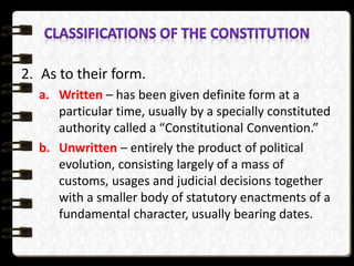 2. As to their form.
a. Written – has been given definite form at a
particular time, usually by a specially constituted
authority called a “Constitutional Convention.”
b. Unwritten – entirely the product of political
evolution, consisting largely of a mass of
customs, usages and judicial decisions together
with a smaller body of statutory enactments of a
fundamental character, usually bearing dates.
 