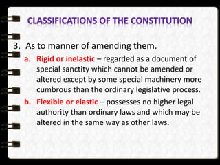3. As to manner of amending them.
a. Rigid or inelastic – regarded as a document of
special sanctity which cannot be amended or
altered except by some special machinery more
cumbrous than the ordinary legislative process.
b. Flexible or elastic – possesses no higher legal
authority than ordinary laws and which may be
altered in the same way as other laws.
 