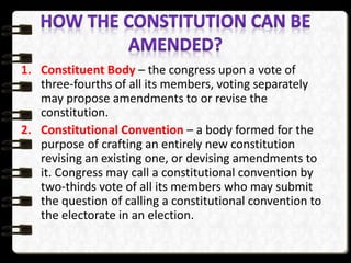 1. Constituent Body – the congress upon a vote of
three-fourths of all its members, voting separately
may propose amendments to or revise the
constitution.
2. Constitutional Convention – a body formed for the
purpose of crafting an entirely new constitution
revising an existing one, or devising amendments to
it. Congress may call a constitutional convention by
two-thirds vote of all its members who may submit
the question of calling a constitutional convention to
the electorate in an election.
 
