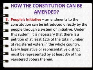 3. People’s Initiative – amendments to the
constitution can be introduced directly by the
people through a system of initiative. Under
this system, it is necessary that there is a
petition of at least 12% of the total number
of registered voters in the whole country.
Every legislative or representative district
must be represented by at least 3% of the
registered voters therein.
 