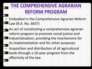 • Embodied in the Comprehensive Agrarian Reform
Law (R.A. No. 6657)
• An act of constituting a comprehensive agrarian
reform program to promote social justice and
industrialization, providing the mechanisms for
its implementation and for other purposes.
• Acquisition and distribution of all agricultural
lands through a 10-year program from the
affectivity of the law.
 