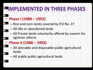 • Phase I (1988 – 1992)
– Rice and corn lands covered by P.D No. 27
– All idle or abondoned lands
– All Private lands voluntarily offered by owners for
agrarian reform.
• Phase II (1988 – 1992)
– All alienable and disposable public agricultural
lands
– All arable public agricultural lands
 