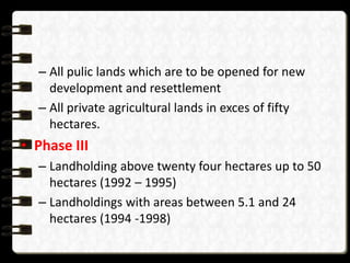 – All pulic lands which are to be opened for new
development and resettlement
– All private agricultural lands in exces of fifty
hectares.
• Phase III
– Landholding above twenty four hectares up to 50
hectares (1992 – 1995)
– Landholdings with areas between 5.1 and 24
hectares (1994 -1998)
 