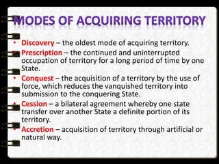 • Discovery – the oldest mode of acquiring territory.
• Prescription – the continued and uninterrupted
occupation of territory for a long period of time by one
State.
• Conquest – the acquisition of a territory by the use of
force, which reduces the vanquished territory into
submission to the conquering State.
• Cession – a bilateral agreement whereby one state
transfer over another State a definite portion of its
territory.
• Accretion – acquisition of territory through artificial or
natural way.
 