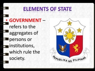 • GOVERNMENT –
refers to the
aggregates of
persons or
institutions,
which rule the
society.
 