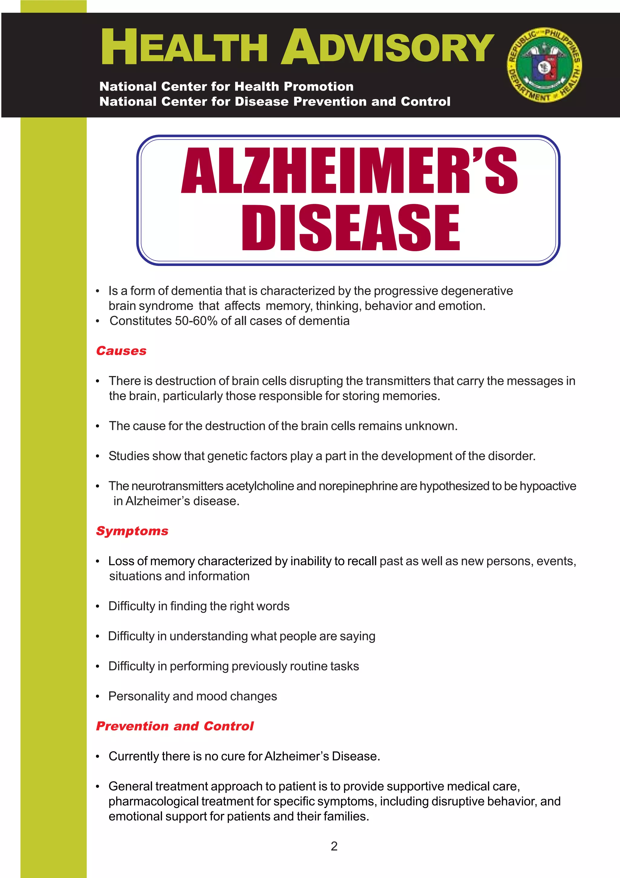 HEALTH ADVISORY
National Center for Health Promotion
National Center for Disease Prevention and Control




                 ALZHEIMER’S
                   DISEASE
• Is a form of dementia that is characterized by the progressive degenerative
  brain syndrome that affects memory, thinking, behavior and emotion.
• Constitutes 50-60% of all cases of dementia

Causes

• There is destruction of brain cells disrupting the transmitters that carry the messages in
  the brain, particularly those responsible for storing memories.

• The cause for the destruction of the brain cells remains unknown.

• Studies show that genetic factors play a part in the development of the disorder.

• The neurotransmitters acetylcholine and norepinephrine are hypothesized to be hypoactive
   in Alzheimer’s disease.

Symptoms

• Loss of memory characterized by inability to recall past as well as new persons, events,
  situations and information

• Difficulty in finding the right words

• Difficulty in understanding what people are saying

• Difficulty in performing previously routine tasks

• Personality and mood changes

Prevention and Control

• Currently there is no cure for Alzheimer’s Disease.

• General treatment approach to patient is to provide supportive medical care,
  pharmacological treatment for specific symptoms, including disruptive behavior, and
  emotional support for patients and their families.

                                             2
 