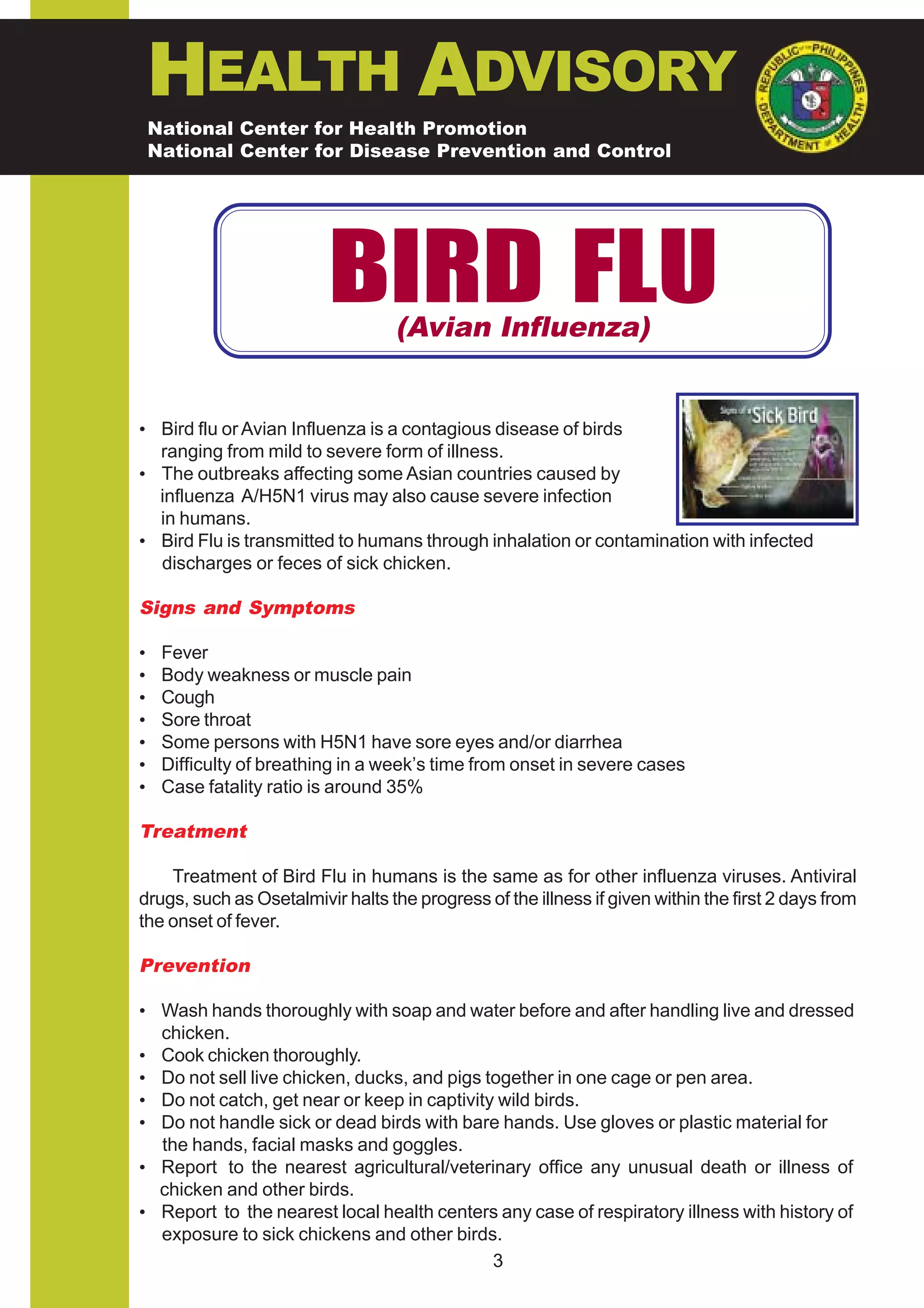 HEALTH ADVISORY
    National Center for Health Promotion
    National Center for Disease Prevention and Control




                          BIRD FLU (Avian Influenza)


• Bird flu or Avian Influenza is a contagious disease of birds
  ranging from mild to severe form of illness.
• The outbreaks affecting some Asian countries caused by
  influenza A/H5N1 virus may also cause severe infection
  in humans.
• Bird Flu is transmitted to humans through inhalation or contamination with infected
  discharges or feces of sick chicken.

Signs and Symptoms

•    Fever
•    Body weakness or muscle pain
•    Cough
•    Sore throat
•    Some persons with H5N1 have sore eyes and/or diarrhea
•    Difficulty of breathing in a week’s time from onset in severe cases
•    Case fatality ratio is around 35%

Treatment

    Treatment of Bird Flu in humans is the same as for other influenza viruses. Antiviral
drugs, such as Osetalmivir halts the progress of the illness if given within the first 2 days from
the onset of fever.

Prevention

• Wash hands thoroughly with soap and water before and after handling live and dressed
  chicken.
• Cook chicken thoroughly.
• Do not sell live chicken, ducks, and pigs together in one cage or pen area.
• Do not catch, get near or keep in captivity wild birds.
• Do not handle sick or dead birds with bare hands. Use gloves or plastic material for
  the hands, facial masks and goggles.
• Report to the nearest agricultural/veterinary office any unusual death or illness of
  chicken and other birds.
• Report to the nearest local health centers any case of respiratory illness with history of
  exposure to sick chickens and other birds.
                                             3
 