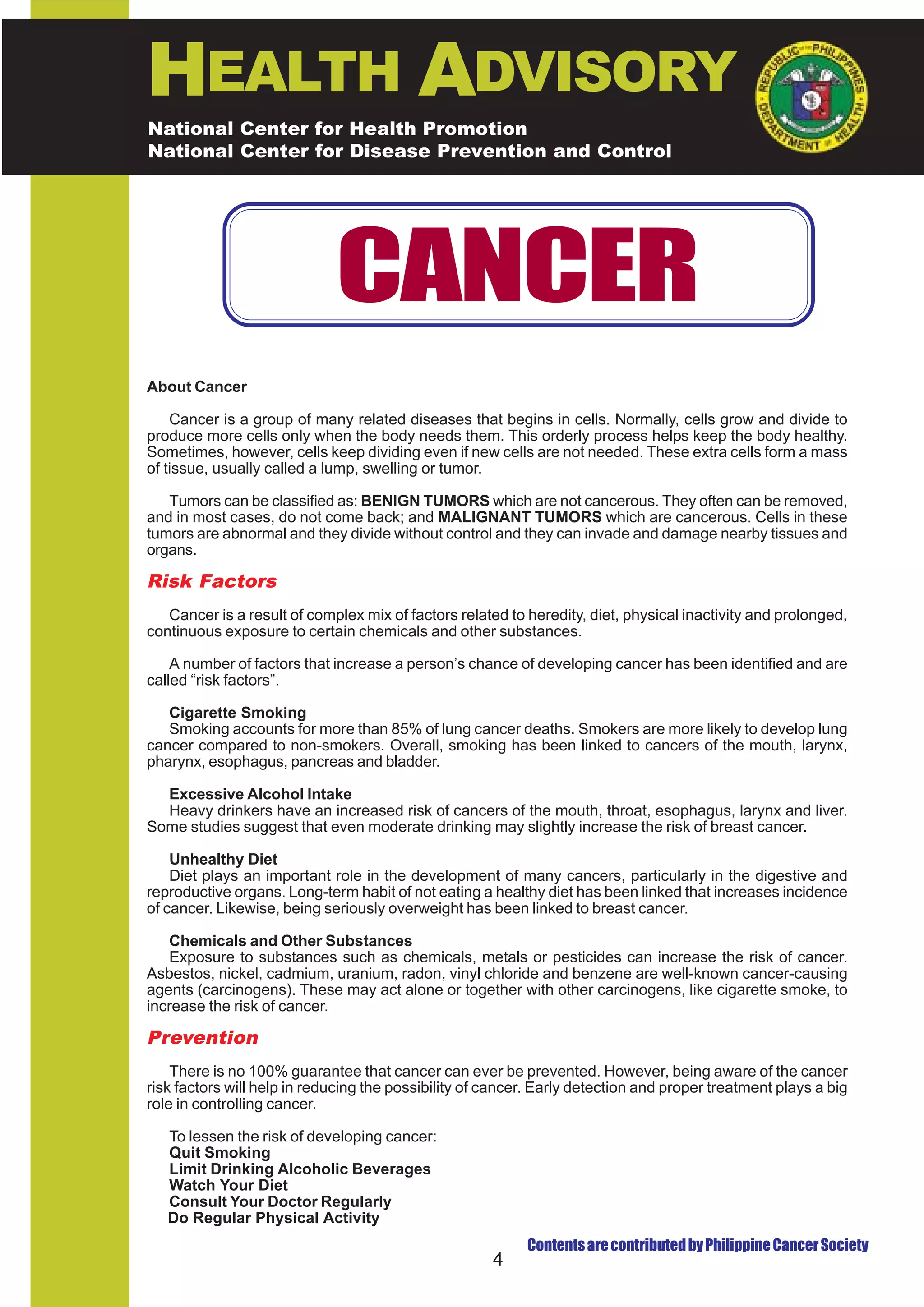 HEALTH ADVISORY
National Center for Health Promotion
National Center for Disease Prevention and Control




                             CANCER
About Cancer

    Cancer is a group of many related diseases that begins in cells. Normally, cells grow and divide to
produce more cells only when the body needs them. This orderly process helps keep the body healthy.
Sometimes, however, cells keep dividing even if new cells are not needed. These extra cells form a mass
of tissue, usually called a lump, swelling or tumor.

   Tumors can be classified as: BENIGN TUMORS which are not cancerous. They often can be removed,
and in most cases, do not come back; and MALIGNANT TUMORS which are cancerous. Cells in these
tumors are abnormal and they divide without control and they can invade and damage nearby tissues and
organs.

Risk Factors
   Cancer is a result of complex mix of factors related to heredity, diet, physical inactivity and prolonged,
continuous exposure to certain chemicals and other substances.

    A number of factors that increase a person’s chance of developing cancer has been identified and are
called “risk factors”.

   Cigarette Smoking
   Smoking accounts for more than 85% of lung cancer deaths. Smokers are more likely to develop lung
cancer compared to non-smokers. Overall, smoking has been linked to cancers of the mouth, larynx,
pharynx, esophagus, pancreas and bladder.

  Excessive Alcohol Intake
  Heavy drinkers have an increased risk of cancers of the mouth, throat, esophagus, larynx and liver.
Some studies suggest that even moderate drinking may slightly increase the risk of breast cancer.

    Unhealthy Diet
    Diet plays an important role in the development of many cancers, particularly in the digestive and
reproductive organs. Long-term habit of not eating a healthy diet has been linked that increases incidence
of cancer. Likewise, being seriously overweight has been linked to breast cancer.

   Chemicals and Other Substances
   Exposure to substances such as chemicals, metals or pesticides can increase the risk of cancer.
Asbestos, nickel, cadmium, uranium, radon, vinyl chloride and benzene are well-known cancer-causing
agents (carcinogens). These may act alone or together with other carcinogens, like cigarette smoke, to
increase the risk of cancer.

Prevention
    There is no 100% guarantee that cancer can ever be prevented. However, being aware of the cancer
risk factors will help in reducing the possibility of cancer. Early detection and proper treatment plays a big
role in controlling cancer.

   To lessen the risk of developing cancer:
   Quit Smoking
   Limit Drinking Alcoholic Beverages
   Watch Your Diet
   Consult Your Doctor Regularly
   Do Regular Physical Activity
                                                           Contents are contributed by Philippine Cancer Society
                                                      4
 