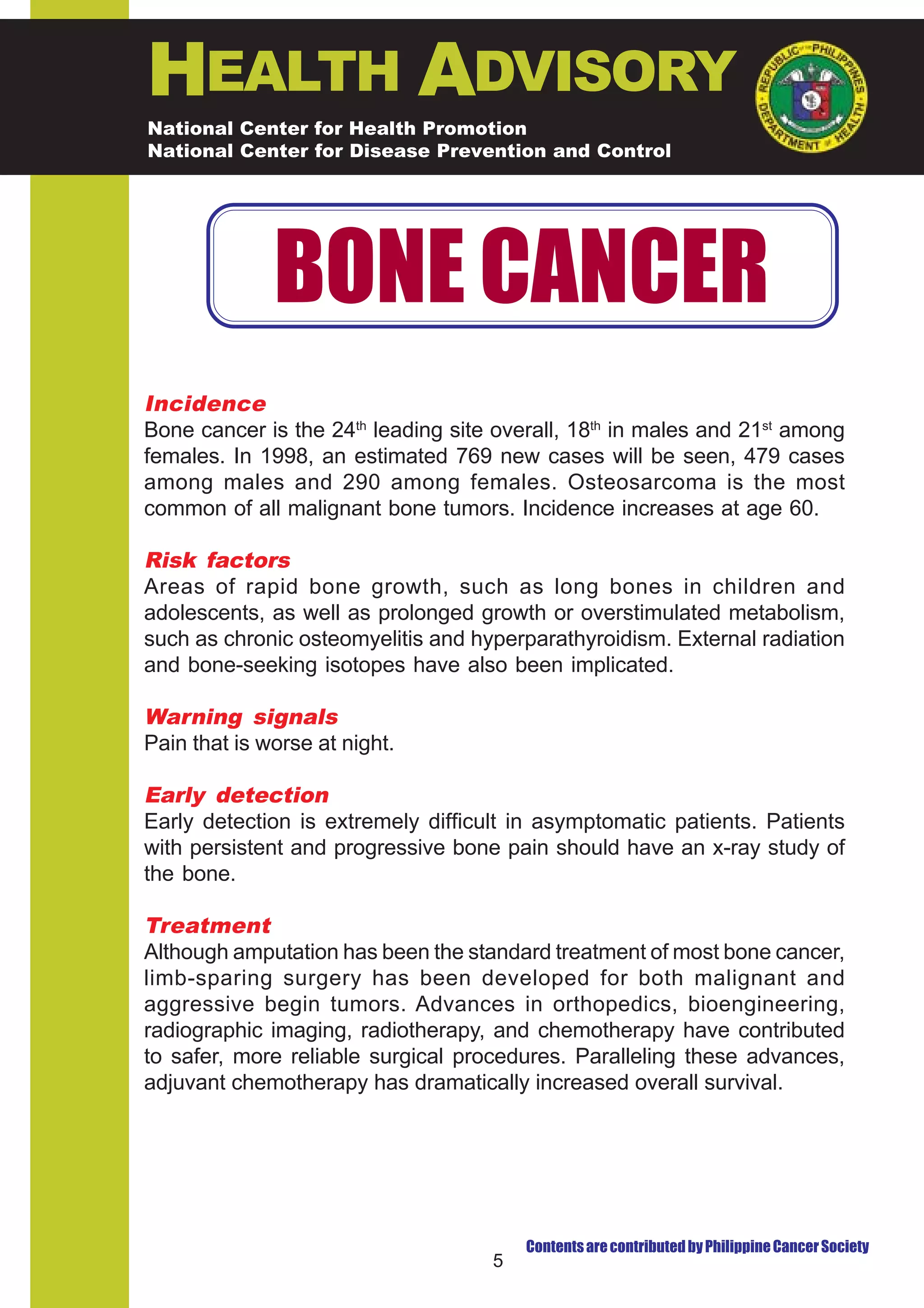 HEALTH ADVISORY
National Center for Health Promotion
National Center for Disease Prevention and Control




              BONE CANCER
Incidence
Bone cancer is the 24th leading site overall, 18th in males and 21st among
females. In 1998, an estimated 769 new cases will be seen, 479 cases
among males and 290 among females. Osteosarcoma is the most
common of all malignant bone tumors. Incidence increases at age 60.

Risk factors
Areas of rapid bone growth, such as long bones in children and
adolescents, as well as prolonged growth or overstimulated metabolism,
such as chronic osteomyelitis and hyperparathyroidism. External radiation
and bone-seeking isotopes have also been implicated.

Warning signals
Pain that is worse at night.

Early detection
Early detection is extremely difficult in asymptomatic patients. Patients
with persistent and progressive bone pain should have an x-ray study of
the bone.

Treatment
Although amputation has been the standard treatment of most bone cancer,
limb-sparing surgery has been developed for both malignant and
aggressive begin tumors. Advances in orthopedics, bioengineering,
radiographic imaging, radiotherapy, and chemotherapy have contributed
to safer, more reliable surgical procedures. Paralleling these advances,
adjuvant chemotherapy has dramatically increased overall survival.




                                        Contents are contributed by Philippine Cancer Society
                                    5
 