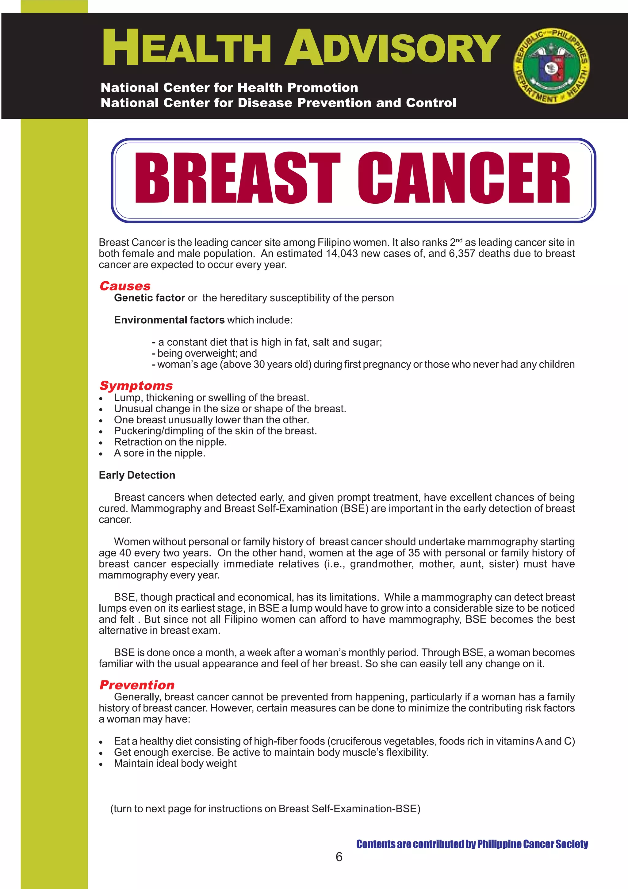 HEALTH ADVISORY
National Center for Health Promotion
National Center for Disease Prevention and Control




        BREAST CANCER
Breast Cancer is the leading cancer site among Filipino women. It also ranks 2nd as leading cancer site in
both female and male population. An estimated 14,043 new cases of, and 6,357 deaths due to breast
cancer are expected to occur every year.

Causes
    Genetic factor or the hereditary susceptibility of the person

    Environmental factors which include:

             - a constant diet that is high in fat, salt and sugar;
             - being overweight; and
             - woman’s age (above 30 years old) during first pregnancy or those who never had any children

Symptoms
•   Lump, thickening or swelling of the breast.
•   Unusual change in the size or shape of the breast.
•   One breast unusually lower than the other.
•   Puckering/dimpling of the skin of the breast.
•   Retraction on the nipple.
•   A sore in the nipple.

Early Detection

   Breast cancers when detected early, and given prompt treatment, have excellent chances of being
cured. Mammography and Breast Self-Examination (BSE) are important in the early detection of breast
cancer.

   Women without personal or family history of breast cancer should undertake mammography starting
age 40 every two years. On the other hand, women at the age of 35 with personal or family history of
breast cancer especially immediate relatives (i.e., grandmother, mother, aunt, sister) must have
mammography every year.

    BSE, though practical and economical, has its limitations. While a mammography can detect breast
lumps even on its earliest stage, in BSE a lump would have to grow into a considerable size to be noticed
and felt . But since not all Filipino women can afford to have mammography, BSE becomes the best
alternative in breast exam.

   BSE is done once a month, a week after a woman’s monthly period. Through BSE, a woman becomes
familiar with the usual appearance and feel of her breast. So she can easily tell any change on it.

Prevention
    Generally, breast cancer cannot be prevented from happening, particularly if a woman has a family
history of breast cancer. However, certain measures can be done to minimize the contributing risk factors
a woman may have:

•   Eat a healthy diet consisting of high-fiber foods (cruciferous vegetables, foods rich in vitamins A and C)
•   Get enough exercise. Be active to maintain body muscle’s flexibility.
•   Maintain ideal body weight



    (turn to next page for instructions on Breast Self-Examination-BSE)


                                                           Contents are contributed by Philippine Cancer Society
                                                      6
 
