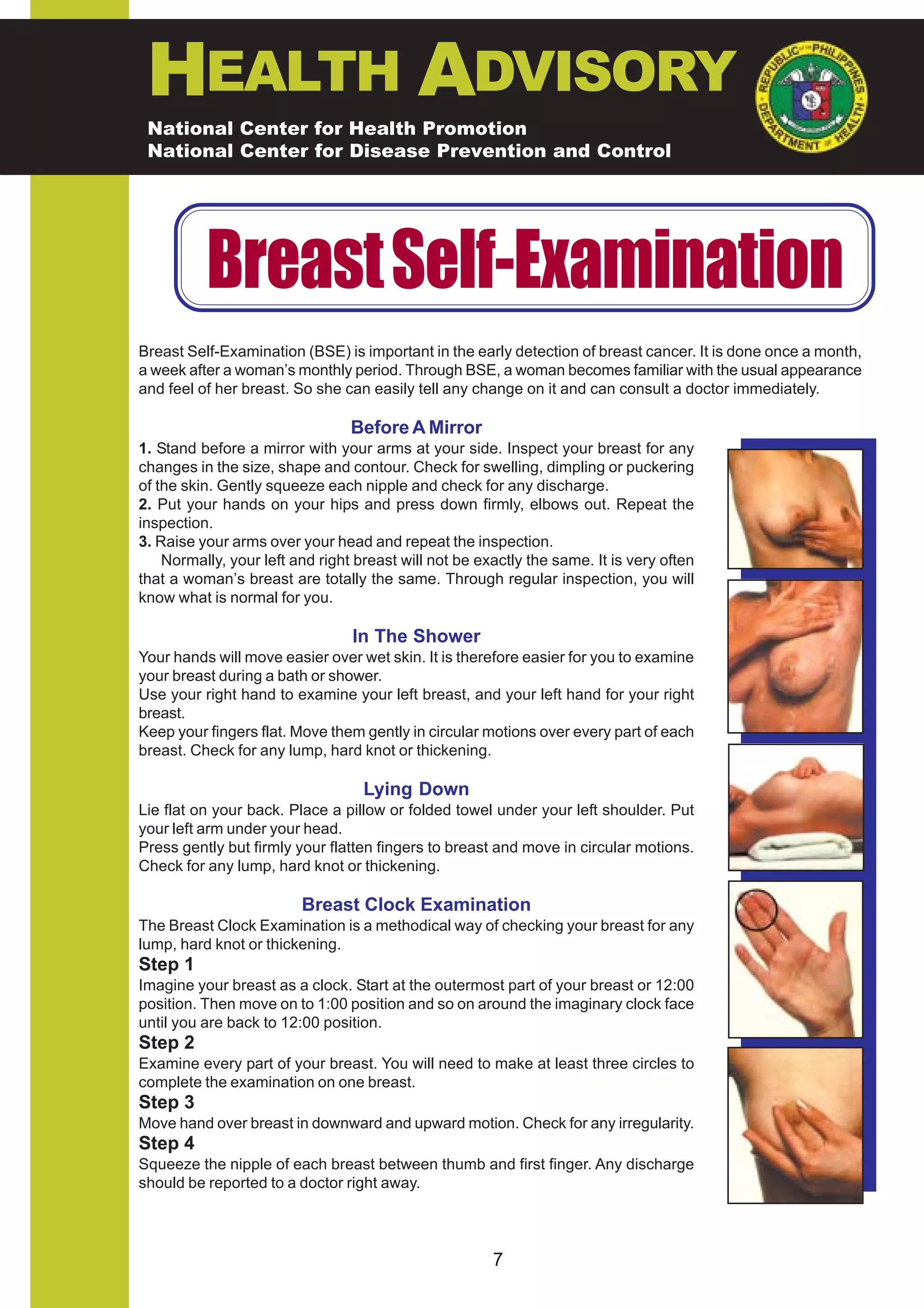 HEALTH ADVISORY
 National Center for Health Promotion
 National Center for Disease Prevention and Control




          Breast Self-Examination
Breast Self-Examination (BSE) is important in the early detection of breast cancer. It is done once a month,
a week after a woman’s monthly period. Through BSE, a woman becomes familiar with the usual appearance
and feel of her breast. So she can easily tell any change on it and can consult a doctor immediately.

                                 Before A Mirror
1. Stand before a mirror with your arms at your side. Inspect your breast for any
changes in the size, shape and contour. Check for swelling, dimpling or puckering
of the skin. Gently squeeze each nipple and check for any discharge.
2. Put your hands on your hips and press down firmly, elbows out. Repeat the
inspection.
3. Raise your arms over your head and repeat the inspection.
    Normally, your left and right breast will not be exactly the same. It is very often
that a woman’s breast are totally the same. Through regular inspection, you will
know what is normal for you.

                                 In The Shower
Your hands will move easier over wet skin. It is therefore easier for you to examine
your breast during a bath or shower.
Use your right hand to examine your left breast, and your left hand for your right
breast.
Keep your fingers flat. Move them gently in circular motions over every part of each
breast. Check for any lump, hard knot or thickening.

                                   Lying Down
Lie flat on your back. Place a pillow or folded towel under your left shoulder. Put
your left arm under your head.
Press gently but firmly your flatten fingers to breast and move in circular motions.
Check for any lump, hard knot or thickening.

                         Breast Clock Examination
The Breast Clock Examination is a methodical way of checking your breast for any
lump, hard knot or thickening.
Step 1
Imagine your breast as a clock. Start at the outermost part of your breast or 12:00
position. Then move on to 1:00 position and so on around the imaginary clock face
until you are back to 12:00 position.
Step 2
Examine every part of your breast. You will need to make at least three circles to
complete the examination on one breast.
Step 3
Move hand over breast in downward and upward motion. Check for any irregularity.
Step 4
Squeeze the nipple of each breast between thumb and first finger. Any discharge
should be reported to a doctor right away.




                                                       7
 