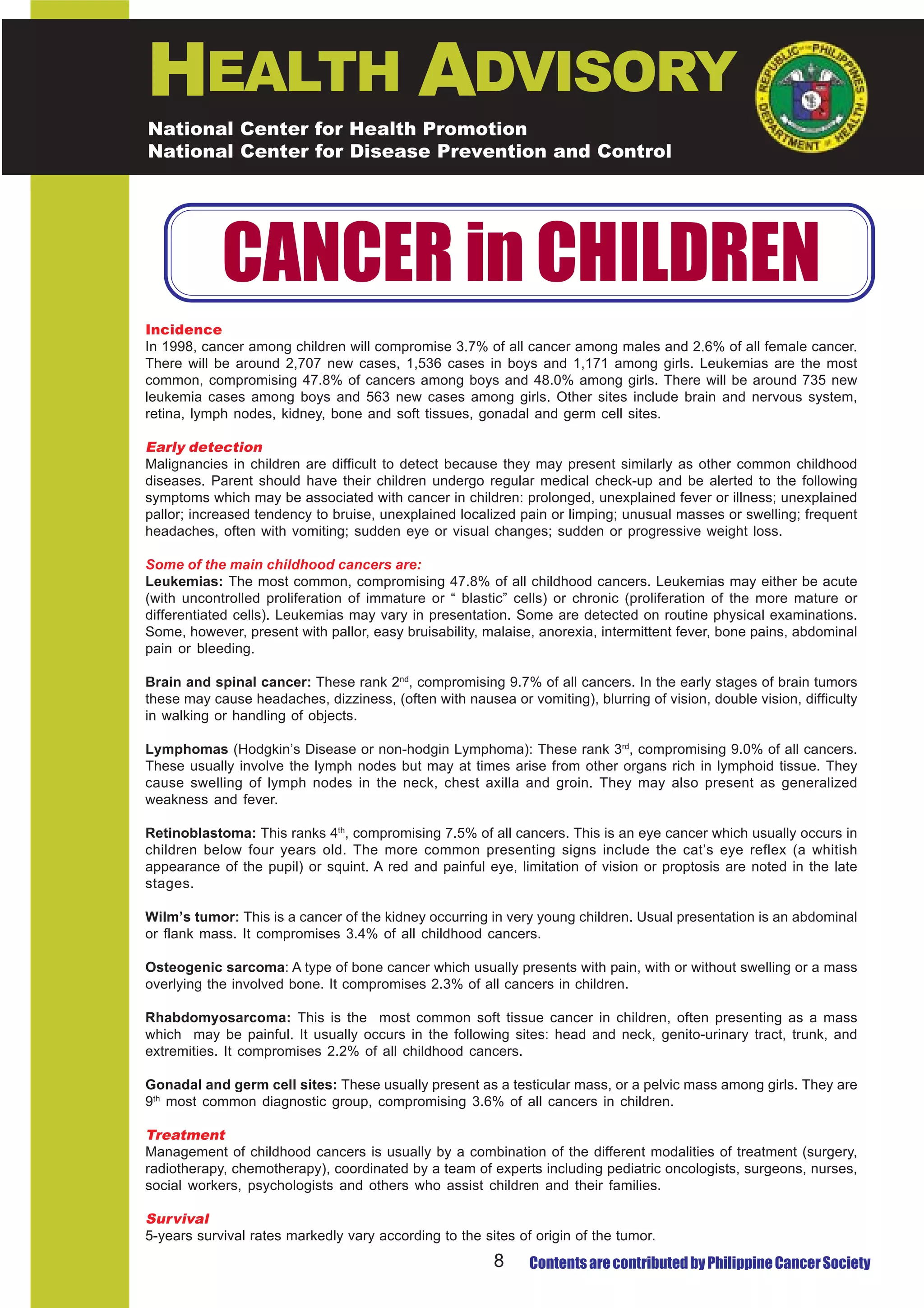 HEALTH ADVISORY
National Center for Health Promotion
National Center for Disease Prevention and Control




            CANCER in CHILDREN
Incidence
In 1998, cancer among children will compromise 3.7% of all cancer among males and 2.6% of all female cancer.
There will be around 2,707 new cases, 1,536 cases in boys and 1,171 among girls. Leukemias are the most
common, compromising 47.8% of cancers among boys and 48.0% among girls. There will be around 735 new
leukemia cases among boys and 563 new cases among girls. Other sites include brain and nervous system,
retina, lymph nodes, kidney, bone and soft tissues, gonadal and germ cell sites.

Early detection
Malignancies in children are difficult to detect because they may present similarly as other common childhood
diseases. Parent should have their children undergo regular medical check-up and be alerted to the following
symptoms which may be associated with cancer in children: prolonged, unexplained fever or illness; unexplained
pallor; increased tendency to bruise, unexplained localized pain or limping; unusual masses or swelling; frequent
headaches, often with vomiting; sudden eye or visual changes; sudden or progressive weight loss.

Some of the main childhood cancers are:
Leukemias: The most common, compromising 47.8% of all childhood cancers. Leukemias may either be acute
(with uncontrolled proliferation of immature or “ blastic” cells) or chronic (proliferation of the more mature or
differentiated cells). Leukemias may vary in presentation. Some are detected on routine physical examinations.
Some, however, present with pallor, easy bruisability, malaise, anorexia, intermittent fever, bone pains, abdominal
pain or bleeding.

Brain and spinal cancer: These rank 2nd, compromising 9.7% of all cancers. In the early stages of brain tumors
these may cause headaches, dizziness, (often with nausea or vomiting), blurring of vision, double vision, difficulty
in walking or handling of objects.

Lymphomas (Hodgkin’s Disease or non-hodgin Lymphoma): These rank 3rd, compromising 9.0% of all cancers.
These usually involve the lymph nodes but may at times arise from other organs rich in lymphoid tissue. They
cause swelling of lymph nodes in the neck, chest axilla and groin. They may also present as generalized
weakness and fever.

Retinoblastoma: This ranks 4th, compromising 7.5% of all cancers. This is an eye cancer which usually occurs in
children below four years old. The more common presenting signs include the cat’s eye reflex (a whitish
appearance of the pupil) or squint. A red and painful eye, limitation of vision or proptosis are noted in the late
stages.

Wilm’s tumor: This is a cancer of the kidney occurring in very young children. Usual presentation is an abdominal
or flank mass. It compromises 3.4% of all childhood cancers.

Osteogenic sarcoma: A type of bone cancer which usually presents with pain, with or without swelling or a mass
overlying the involved bone. It compromises 2.3% of all cancers in children.

Rhabdomyosarcoma: This is the most common soft tissue cancer in children, often presenting as a mass
which may be painful. It usually occurs in the following sites: head and neck, genito-urinary tract, trunk, and
extremities. It compromises 2.2% of all childhood cancers.

Gonadal and germ cell sites: These usually present as a testicular mass, or a pelvic mass among girls. They are
9th most common diagnostic group, compromising 3.6% of all cancers in children.

Treatment
Management of childhood cancers is usually by a combination of the different modalities of treatment (surgery,
radiotherapy, chemotherapy), coordinated by a team of experts including pediatric oncologists, surgeons, nurses,
social workers, psychologists and others who assist children and their families.

Survival
5-years survival rates markedly vary according to the sites of origin of the tumor.
                                                        8     Contents are contributed by Philippine Cancer Society
 