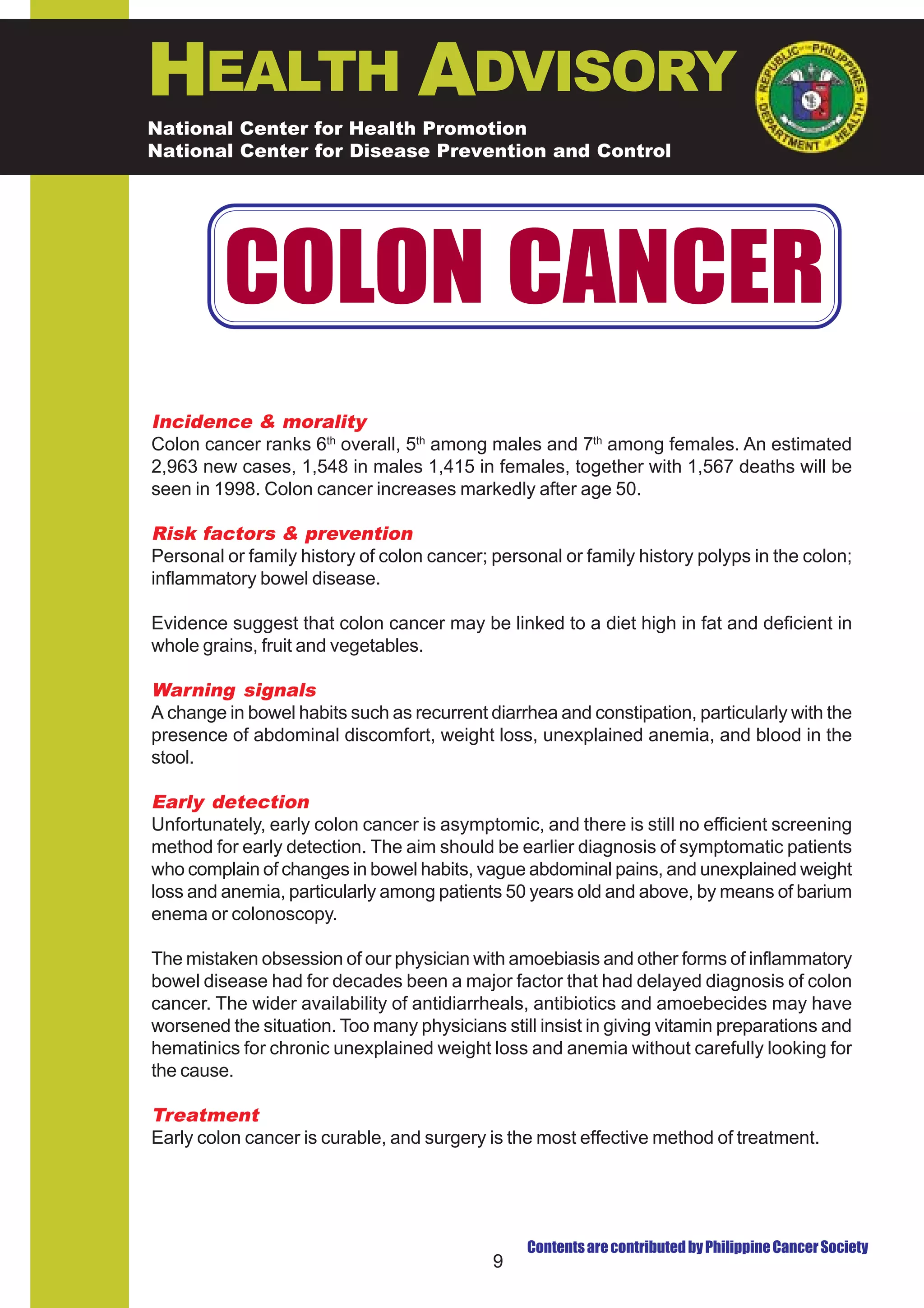 HEALTH ADVISORY
National Center for Health Promotion
National Center for Disease Prevention and Control




         COLON CANCER
Incidence & morality
Colon cancer ranks 6th overall, 5th among males and 7th among females. An estimated
2,963 new cases, 1,548 in males 1,415 in females, together with 1,567 deaths will be
seen in 1998. Colon cancer increases markedly after age 50.

Risk factors & prevention
Personal or family history of colon cancer; personal or family history polyps in the colon;
inflammatory bowel disease.

Evidence suggest that colon cancer may be linked to a diet high in fat and deficient in
whole grains, fruit and vegetables.

Warning signals
A change in bowel habits such as recurrent diarrhea and constipation, particularly with the
presence of abdominal discomfort, weight loss, unexplained anemia, and blood in the
stool.

Early detection
Unfortunately, early colon cancer is asymptomic, and there is still no efficient screening
method for early detection. The aim should be earlier diagnosis of symptomatic patients
who complain of changes in bowel habits, vague abdominal pains, and unexplained weight
loss and anemia, particularly among patients 50 years old and above, by means of barium
enema or colonoscopy.

The mistaken obsession of our physician with amoebiasis and other forms of inflammatory
bowel disease had for decades been a major factor that had delayed diagnosis of colon
cancer. The wider availability of antidiarrheals, antibiotics and amoebecides may have
worsened the situation. Too many physicians still insist in giving vitamin preparations and
hematinics for chronic unexplained weight loss and anemia without carefully looking for
the cause.

Treatment
Early colon cancer is curable, and surgery is the most effective method of treatment.




                                                Contents are contributed by Philippine Cancer Society
                                            9
 