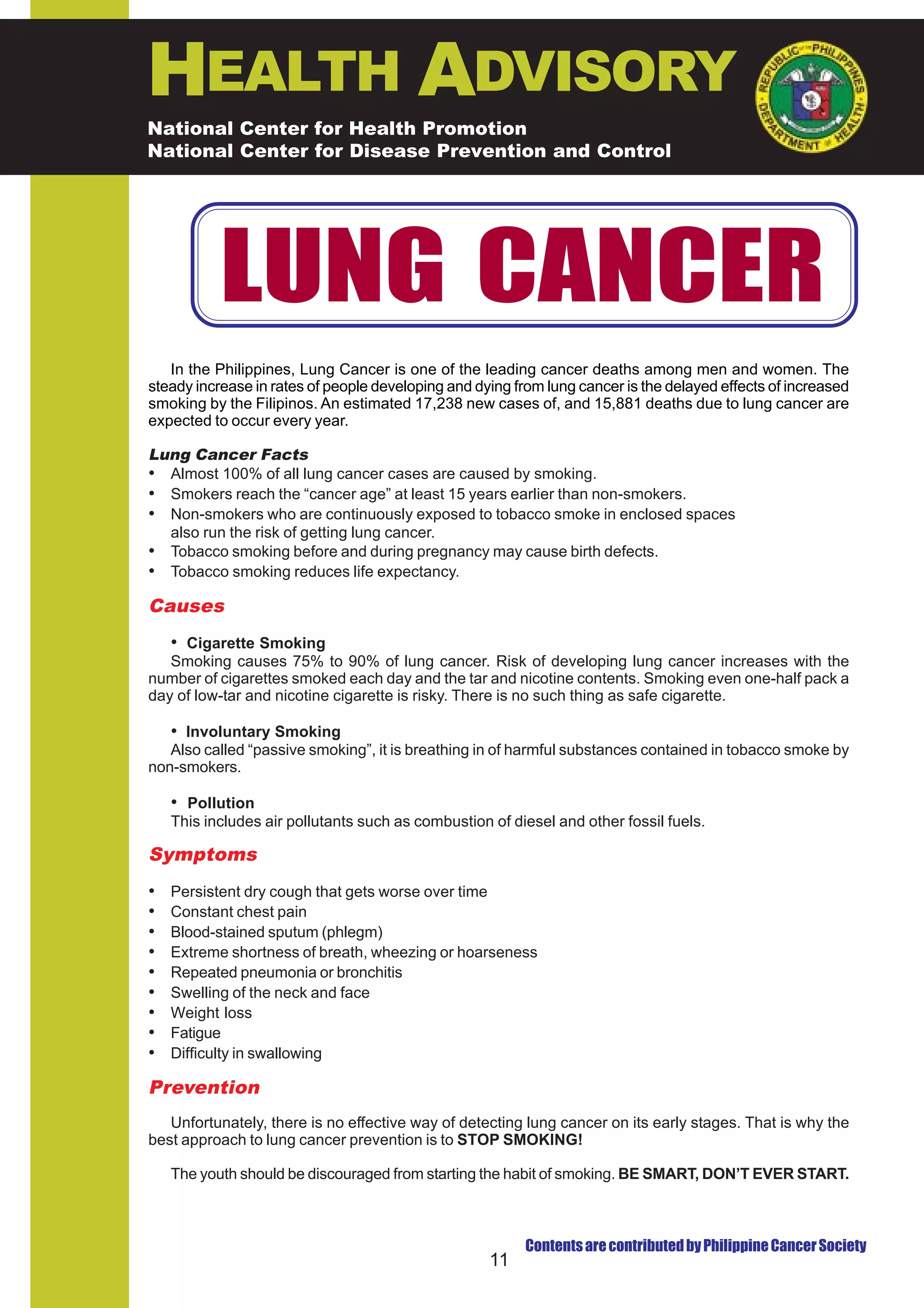 HEALTH ADVISORY
National Center for Health Promotion
National Center for Disease Prevention and Control




           LUNG CANCER
   In the Philippines, Lung Cancer is one of the leading cancer deaths among men and women. The
steady increase in rates of people developing and dying from lung cancer is the delayed effects of increased
smoking by the Filipinos. An estimated 17,238 new cases of, and 15,881 deaths due to lung cancer are
expected to occur every year.

Lung Cancer Facts
• Almost 100% of all lung cancer cases are caused by smoking.
• Smokers reach the “cancer age” at least 15 years earlier than non-smokers.
• Non-smokers who are continuously exposed to tobacco smoke in enclosed spaces
  also run the risk of getting lung cancer.
• Tobacco smoking before and during pregnancy may cause birth defects.
• Tobacco smoking reduces life expectancy.
Causes
   • Cigarette Smoking
   Smoking causes 75% to 90% of lung cancer. Risk of developing lung cancer increases with the
number of cigarettes smoked each day and the tar and nicotine contents. Smoking even one-half pack a
day of low-tar and nicotine cigarette is risky. There is no such thing as safe cigarette.

   • Involuntary Smoking
   Also called “passive smoking”, it is breathing in of harmful substances contained in tobacco smoke by
non-smokers.

    • Pollution
    This includes air pollutants such as combustion of diesel and other fossil fuels.

Symptoms
•   Persistent dry cough that gets worse over time
•   Constant chest pain
•   Blood-stained sputum (phlegm)
•   Extreme shortness of breath, wheezing or hoarseness
•   Repeated pneumonia or bronchitis
•   Swelling of the neck and face
•   Weight loss
•   Fatigue
•   Difficulty in swallowing

Prevention
   Unfortunately, there is no effective way of detecting lung cancer on its early stages. That is why the
best approach to lung cancer prevention is to STOP SMOKING!

    The youth should be discouraged from starting the habit of smoking. BE SMART, DON’T EVER START.



                                                          Contents are contributed by Philippine Cancer Society
                                                    11
 