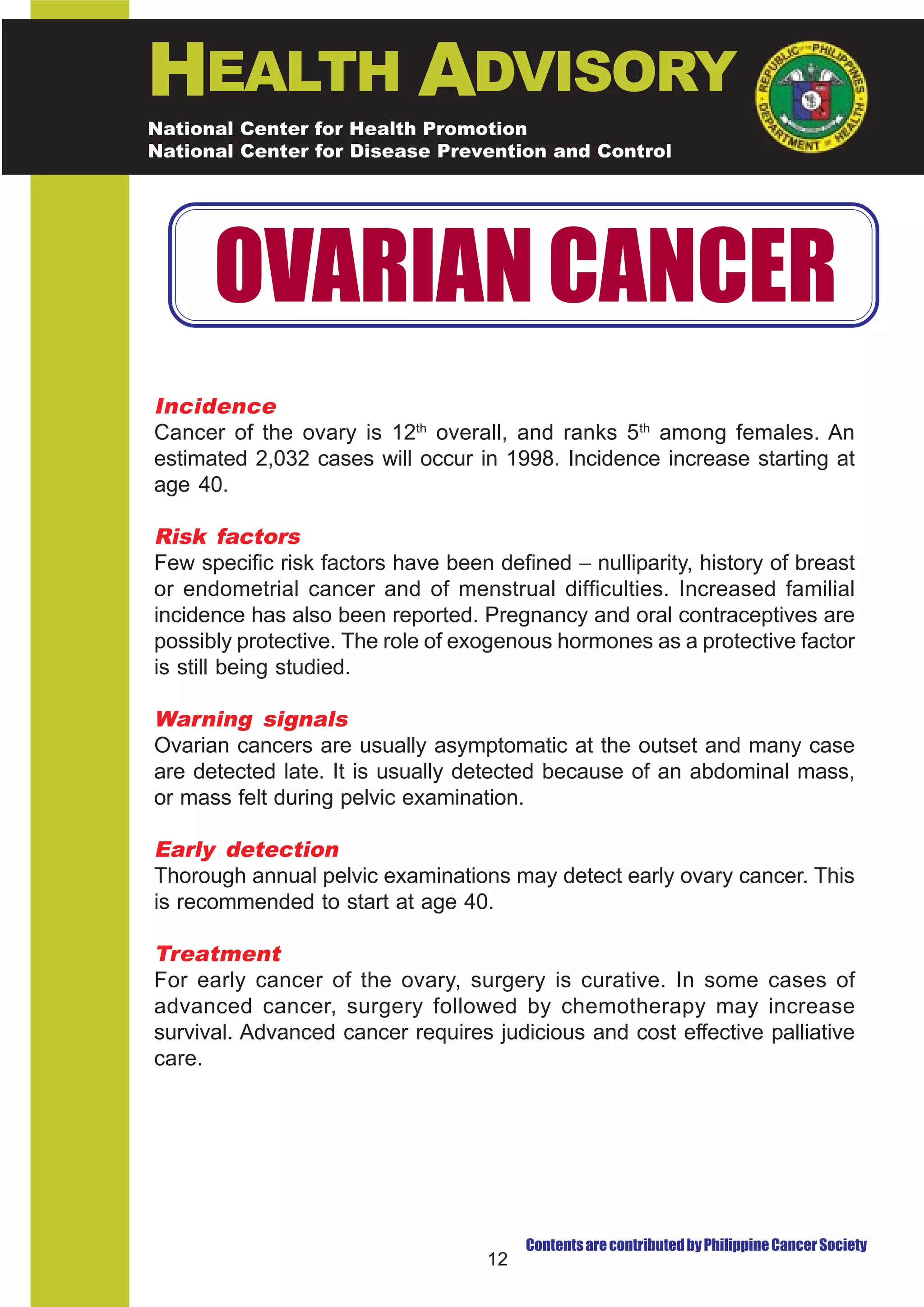 HEALTH ADVISORY
National Center for Health Promotion
National Center for Disease Prevention and Control




      OVARIAN CANCER
Incidence
Cancer of the ovary is 12th overall, and ranks 5th among females. An
estimated 2,032 cases will occur in 1998. Incidence increase starting at
age 40.

Risk factors
Few specific risk factors have been defined – nulliparity, history of breast
or endometrial cancer and of menstrual difficulties. Increased familial
incidence has also been reported. Pregnancy and oral contraceptives are
possibly protective. The role of exogenous hormones as a protective factor
is still being studied.

Warning signals
Ovarian cancers are usually asymptomatic at the outset and many case
are detected late. It is usually detected because of an abdominal mass,
or mass felt during pelvic examination.

Early detection
Thorough annual pelvic examinations may detect early ovary cancer. This
is recommended to start at age 40.

Treatment
For early cancer of the ovary, surgery is curative. In some cases of
advanced cancer, surgery followed by chemotherapy may increase
survival. Advanced cancer requires judicious and cost effective palliative
care.




                                         Contents are contributed by Philippine Cancer Society
                                    12
 